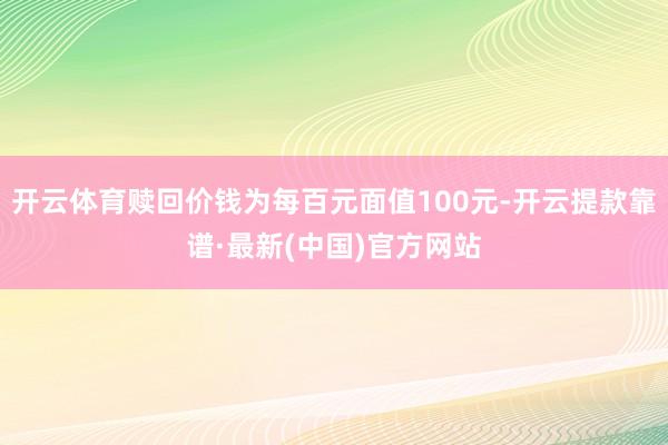 开云体育赎回价钱为每百元面值100元-开云提款靠谱·最新(中国)官方网站