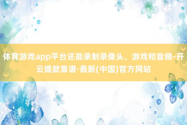 体育游戏app平台还能录制录像头、游戏和音频-开云提款靠谱·最新(中国)官方网站