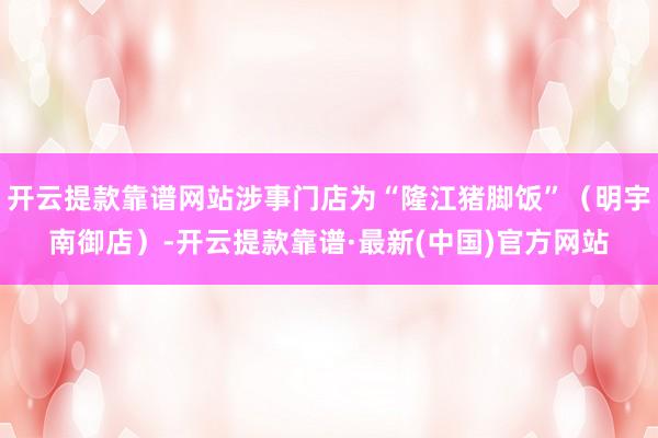 开云提款靠谱网站涉事门店为“隆江猪脚饭”（明宇南御店）-开云提款靠谱·最新(中国)官方网站