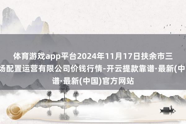 体育游戏app平台2024年11月17日扶余市三井子园区商场配置运营有限公司价钱行情-开云提款靠谱·最新(中国)官方网站