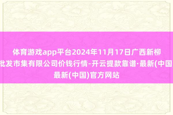 体育游戏app平台2024年11月17日广西新柳邕农居品批发市集有限公司价钱行情-开云提款靠谱·最新(中国)官方网站