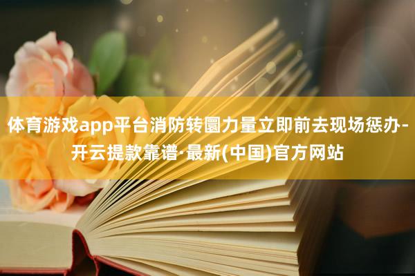 体育游戏app平台消防转圜力量立即前去现场惩办-开云提款靠谱·最新(中国)官方网站