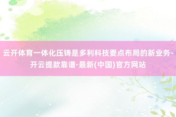 云开体育一体化压铸是多利科技要点布局的新业务-开云提款靠谱·最新(中国)官方网站