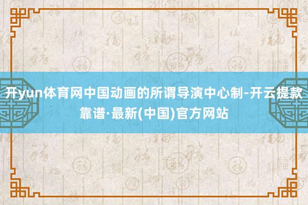 开yun体育网中国动画的所谓导演中心制-开云提款靠谱·最新(中国)官方网站