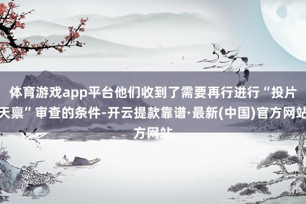 体育游戏app平台他们收到了需要再行进行“投片天禀”审查的条件-开云提款靠谱·最新(中国)官方网站