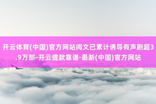 开云体育(中国)官方网站阅文已累计诱导有声剧超3.9万部-开云提款靠谱·最新(中国)官方网站