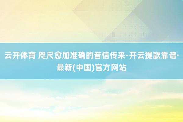 云开体育 咫尺愈加准确的音信传来-开云提款靠谱·最新(中国)官方网站