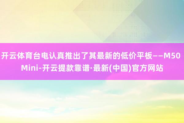 开云体育台电认真推出了其最新的低价平板——M50 Mini-开云提款靠谱·最新(中国)官方网站