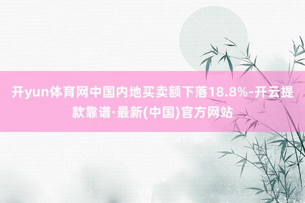 开yun体育网中国内地买卖额下落18.8%-开云提款靠谱·最新(中国)官方网站