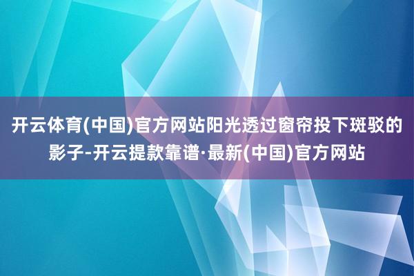 开云体育(中国)官方网站阳光透过窗帘投下斑驳的影子-开云提款靠谱·最新(中国)官方网站