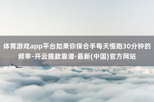 体育游戏app平台如果你保合手每天慢跑30分钟的频率-开云提款靠谱·最新(中国)官方网站