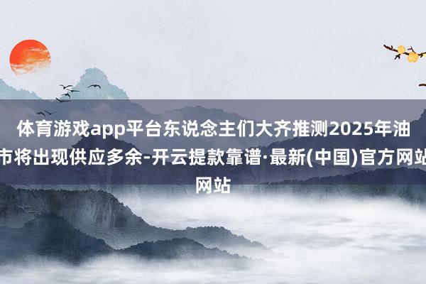 体育游戏app平台东说念主们大齐推测2025年油市将出现供应多余-开云提款靠谱·最新(中国)官方网站