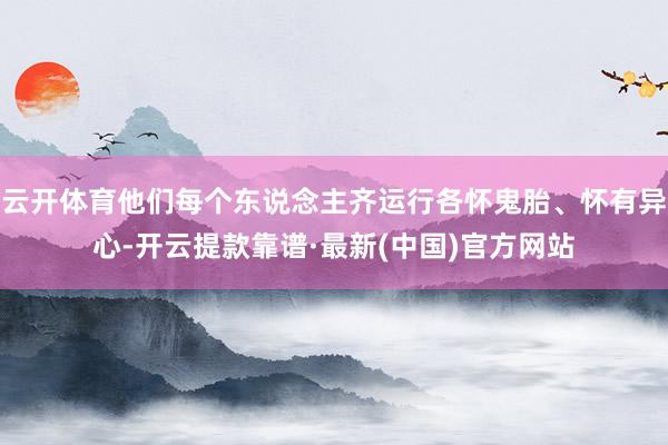 云开体育他们每个东说念主齐运行各怀鬼胎、怀有异心-开云提款靠谱·最新(中国)官方网站