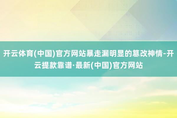 开云体育(中国)官方网站暴走漏明显的篡改神情-开云提款靠谱·最新(中国)官方网站