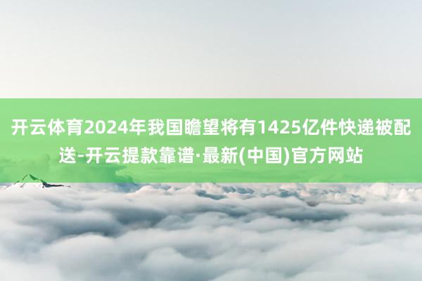 开云体育2024年我国瞻望将有1425亿件快递被配送-开云提款靠谱·最新(中国)官方网站