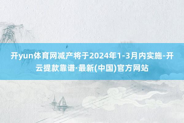 开yun体育网减产将于2024年1-3月内实施-开云提款靠谱·最新(中国)官方网站