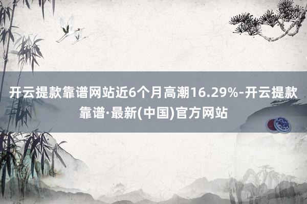 开云提款靠谱网站近6个月高潮16.29%-开云提款靠谱·最新(中国)官方网站