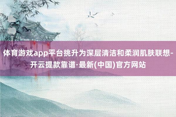 体育游戏app平台挑升为深层清洁和柔润肌肤联想-开云提款靠谱·最新(中国)官方网站