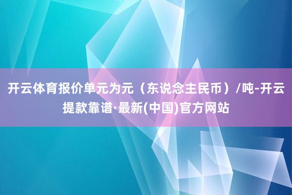 开云体育报价单元为元（东说念主民币）/吨-开云提款靠谱·最新(中国)官方网站