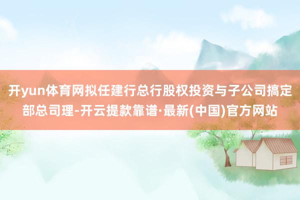 开yun体育网拟任建行总行股权投资与子公司搞定部总司理-开云提款靠谱·最新(中国)官方网站