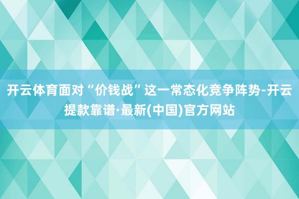 开云体育面对“价钱战”这一常态化竞争阵势-开云提款靠谱·最新(中国)官方网站