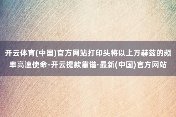 开云体育(中国)官方网站打印头将以上万赫兹的频率高速使命-开云提款靠谱·最新(中国)官方网站