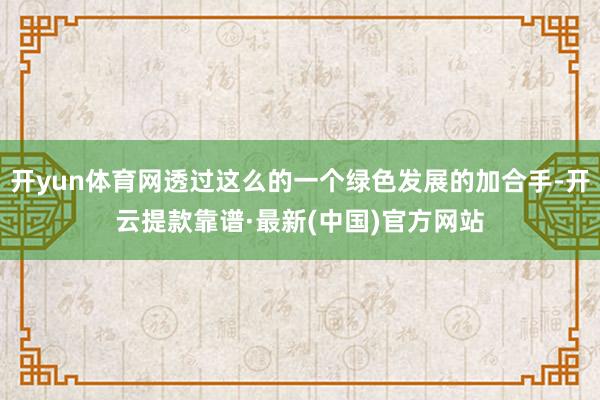 开yun体育网透过这么的一个绿色发展的加合手-开云提款靠谱·最新(中国)官方网站