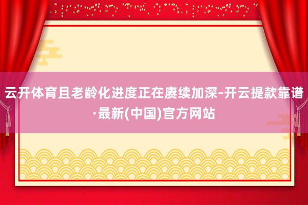 云开体育且老龄化进度正在赓续加深-开云提款靠谱·最新(中国)官方网站