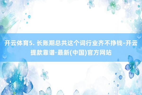 开云体育5. 长账期总共这个词行业齐不挣钱-开云提款靠谱·最新(中国)官方网站