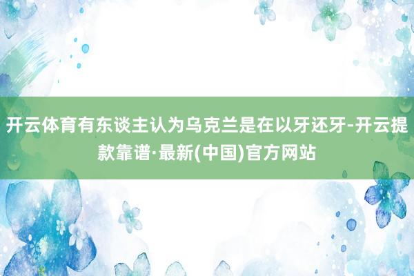 开云体育有东谈主认为乌克兰是在以牙还牙-开云提款靠谱·最新(中国)官方网站