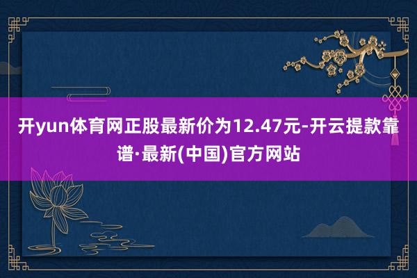 开yun体育网正股最新价为12.47元-开云提款靠谱·最新(中国)官方网站