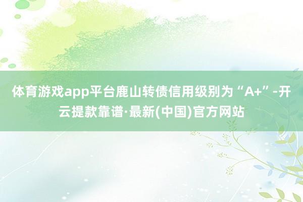 体育游戏app平台鹿山转债信用级别为“A+”-开云提款靠谱·最新(中国)官方网站