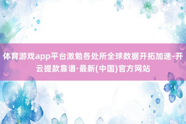 体育游戏app平台激勉各处所全球数据开拓加速-开云提款靠谱·最新(中国)官方网站