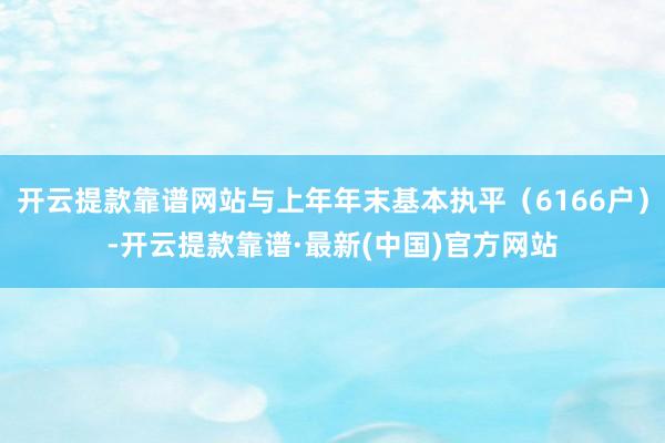 开云提款靠谱网站与上年年末基本执平（6166户）-开云提款靠谱·最新(中国)官方网站