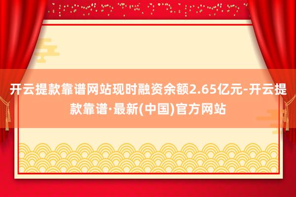 开云提款靠谱网站现时融资余额2.65亿元-开云提款靠谱·最新(中国)官方网站