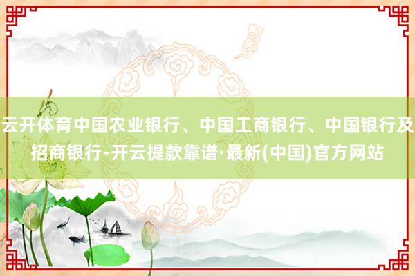 云开体育中国农业银行、中国工商银行、中国银行及招商银行-开云提款靠谱·最新(中国)官方网站