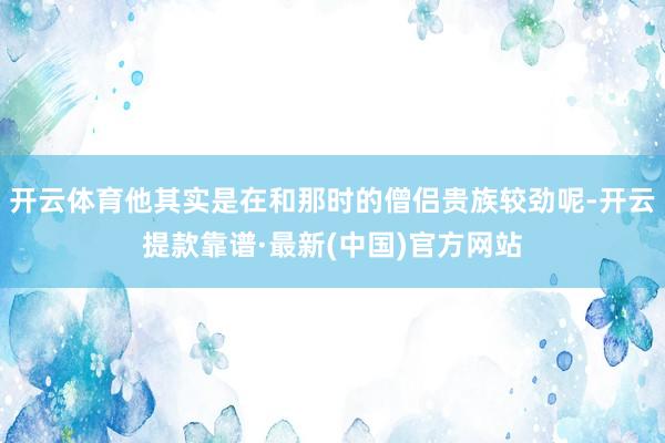 开云体育他其实是在和那时的僧侣贵族较劲呢-开云提款靠谱·最新(中国)官方网站