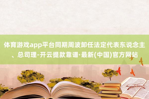 体育游戏app平台同期周波卸任法定代表东说念主、总司理-开云提款靠谱·最新(中国)官方网站