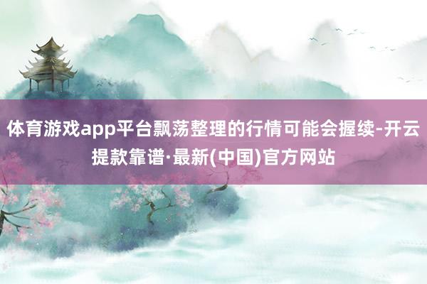 体育游戏app平台飘荡整理的行情可能会握续-开云提款靠谱·最新(中国)官方网站