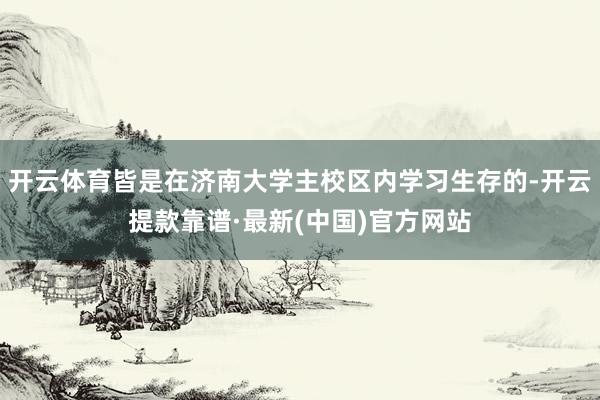 开云体育皆是在济南大学主校区内学习生存的-开云提款靠谱·最新(中国)官方网站