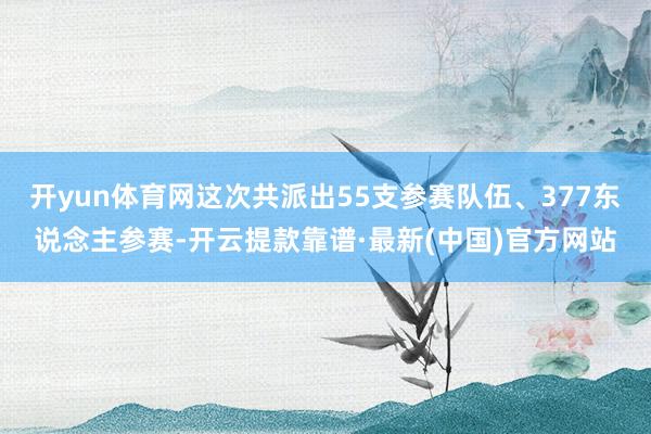 开yun体育网这次共派出55支参赛队伍、377东说念主参赛-开云提款靠谱·最新(中国)官方网站