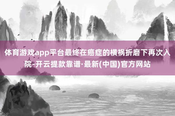 体育游戏app平台最终在癌症的横祸折磨下再次入院-开云提款靠谱·最新(中国)官方网站