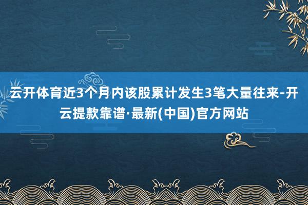 云开体育近3个月内该股累计发生3笔大量往来-开云提款靠谱·最新(中国)官方网站