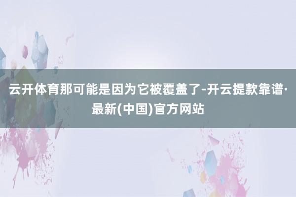 云开体育那可能是因为它被覆盖了-开云提款靠谱·最新(中国)官方网站