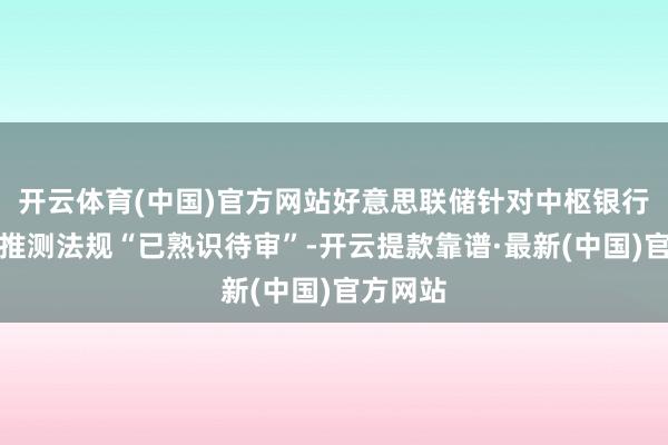 开云体育(中国)官方网站好意思联储针对中枢银行问题的推测法规“已熟识待审”-开云提款靠谱·最新(中国)官方网站