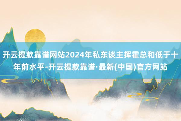 开云提款靠谱网站2024年私东谈主挥霍总和低于十年前水平-开云提款靠谱·最新(中国)官方网站