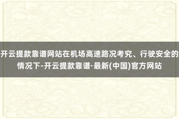 开云提款靠谱网站在机场高速路况考究、行驶安全的情况下-开云提款靠谱·最新(中国)官方网站