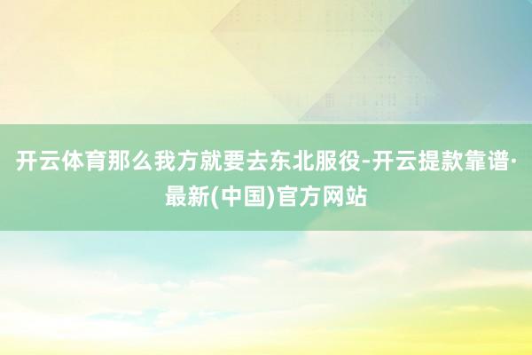 开云体育那么我方就要去东北服役-开云提款靠谱·最新(中国)官方网站