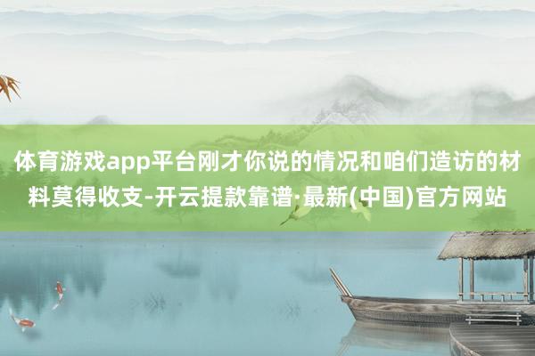 体育游戏app平台刚才你说的情况和咱们造访的材料莫得收支-开云提款靠谱·最新(中国)官方网站