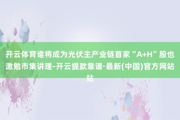 开云体育谁将成为光伏主产业链首家“A+H”股也激勉市集讲理-开云提款靠谱·最新(中国)官方网站